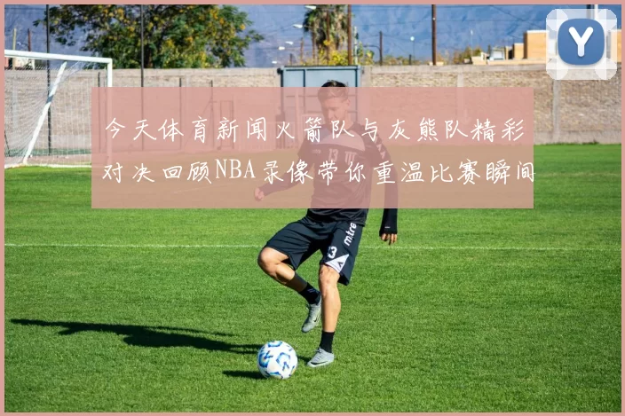 今天体育新闻火箭队与灰熊队精彩对决回顾NBA录像带你重温比赛瞬间