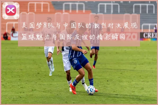 美国梦8队与中国队的激烈对决展现篮球魅力与国际友谊的精彩瞬间