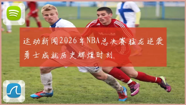 运动新闻2026年NBA总决赛猛龙逆袭勇士成就历史辉煌时刻