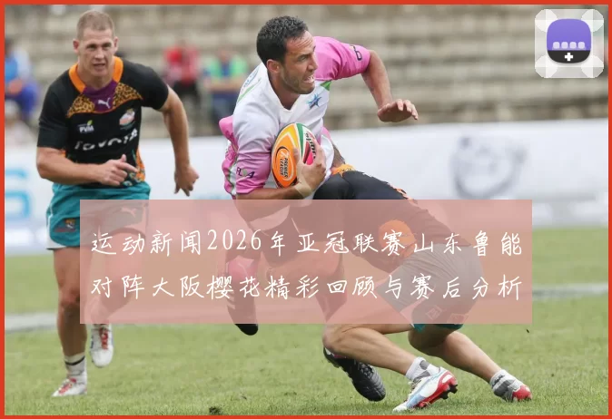 运动新闻2026年亚冠联赛山东鲁能对阵大阪樱花精彩回顾与赛后分析