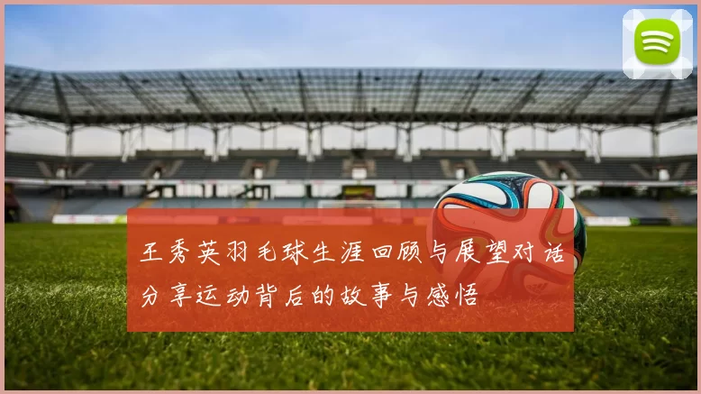 王秀英羽毛球生涯回顾与展望对话分享运动背后的故事与感悟